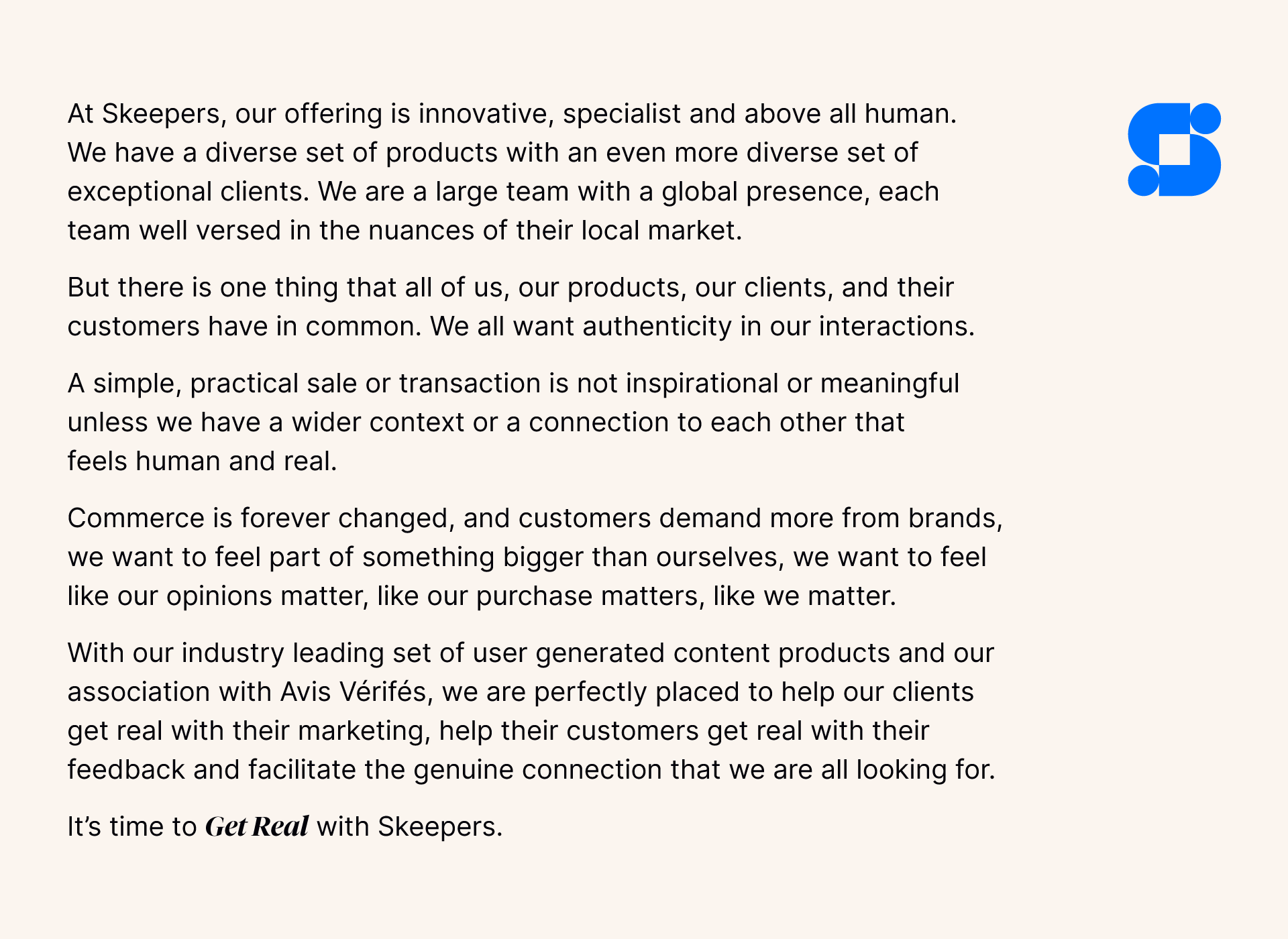 At Skeepers, our offering is innovative, specialist and above all human. We have a diverse set of products with an even more diverse set of exceptional clients. We are a large team with a global presence, each team well versed in the nuances of their local market. But there is one thing that all of us, our products, our clients, and their customers have in common. We all want authenticity in our interactions. A simple, practical sale or transaction is not inspirational or meaningful unless we have a wider context or a connection to each other that feels human and real. Commerce is forever changed, and customers demand more from brands, we want to feel part of something bigger than ourselves, we want to feel like our opinions matter, like our purchase matters, like we matter. With our industry leading set of user generated content products and our association with Avis Vérifiés, we are perfectly placed to help our clients get real with their marketing, help their customers get real with their feedback and facilitate the genuine connection that we are all looking for. It’s time to get real with Skeepers.