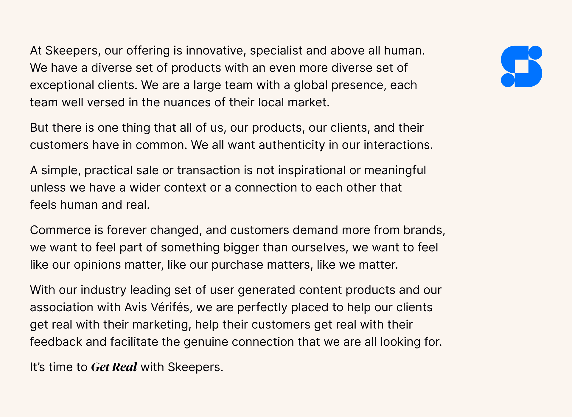 At Skeepers, our offering is innovative, specialist and above all human. We have a diverse set of products with an even more diverse set of exceptional clients. We are a large team with a global presence, each team well versed in the nuances of their local market.  But there is one thing that all of us, our products, our clients, and their customers have in common. We all want authenticity in our interactions.  A simple, practical sale or transaction is not inspirational or meaningful unless we have a wider context or a connection to each other that feels human and real.  Commerce is forever changed, and customers demand more from brands, we want to feel part of something bigger than ourselves, we want to feel like our opinions matter, like our purchase matters, like we matter.  With our industry leading set of user generated content products and our association with Avis Vérifiés, we are perfectly placed to help our clients get real with their marketing, help their customers get real with their feedback and facilitate the genuine connection that we are all looking for.  It’s time to get real with Skeepers.